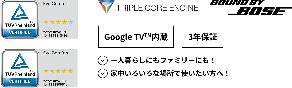 Eye Comfort, TRIPLE CORE ENGINE, SOUND BY BOSE, Google TV™内蔵, 3年保証, 一人暮らしにもファミリーにも！家中いろいろな場所で使いたい方へ！