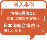 導入事例「情報の見落とし防止に効果を実感！」日本海総合病院様 詳しく見る