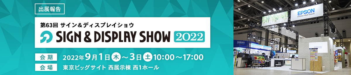 出展報告 第63回SIGN&DISPLAY SHOW2022 会期：2022年9月1日（木）～3日（土）10:00～17:00 会場：東京ビッグサイト 西展示棟 西1ホール