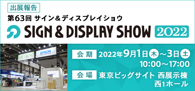 出展報告 第63回SIGN&DISPLAY SHOW2022 会期：2022年9月1日（木）～3日（土）10:00～17:00 会場：東京ビッグサイト 西展示棟 西1ホール