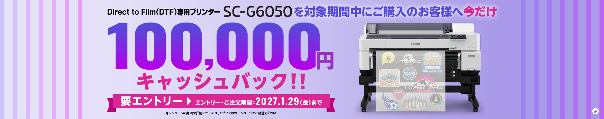 Direct to Film（DTF）専用プリンターSC-G6050を対象期間中にご購入のお客様へ今だけ100,000円キャッシュバック！！ 要エントリー エントリー・ご注文期間：2027.1.29（金）まで 新規ウィンドウが開きます