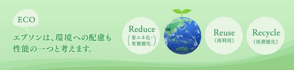 エプソンは、環境への配慮も性能の一つとして考えます。 ECO Reduce（省エネ化・省資源化） Reuse（再利用） Recycle（再資源化）