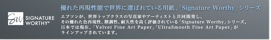 優れた再現性能で世界に選ばれている用紙、「Signature Worthy」シリーズ　エプソンが、世界トップクラスの写真家やアーティストと共同開発し、その優れた色再現性、階調性、耐久性を高く評価されている「Signature Worthy」シリーズ。日本では現在、「Velvet Fine Art Paper」「UltraSmooth Fine Art Paper」がラインアップされています。