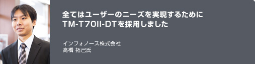 全てはユーザーのニーズを実現するためにTM-T70II-DTを採用しました　インフォノース株式会社　高橋 拓己氏