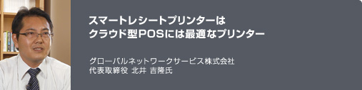 スマートレシートプリンターはクラウド型POSには最適なプリンター　グローバルネットワークサービス株式会社　代表取締役　北井 吉隆氏