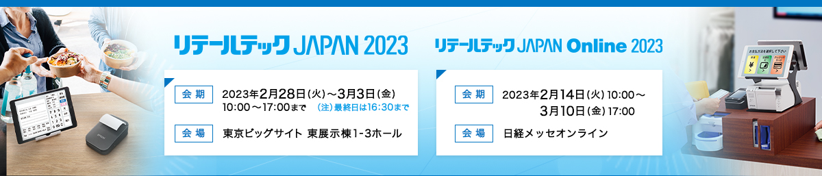 リテールテックJAPAN2023 会期 2023年2月28日（火）～3月3日（金）10:00～17:00まで（注）最終日は16:30まで 会場 東京ビッグサイト　東展示棟1-3ホール リテールテックJAPAN　Online2023 会期 2023年2月14日（火）10:00～3月10日（金）17:00 会場 日経メッセオンライン