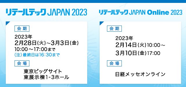 リテールテックJAPAN2023 会期 2023年2月28日（火）～3月3日（金）10:00～17:00まで（注）最終日は16:30まで 会場 東京ビッグサイト　東展示棟1-3ホール リテールテックJAPAN　Online2023 会期 2023年2月14日（火）10:00～3月10日（金）17:00 会場 日経メッセオンライン