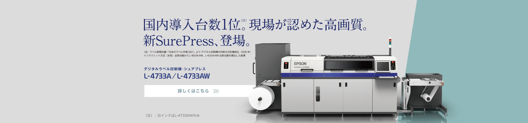 国内導入台数1位（注）。現場が認めた高画質。新SurePress、登場。 （注）ラベル新聞社編「日本のラベル市場 2021」より デジタル印刷機の印刷方式別構成比（2020年）インクジェット方式（水性）出荷台数からL-4033A/AW、L-4533A/AW出荷台数を算出した結果 デジタルラベル印刷機・シュアプレス L-4733A/L-4733AW NEW 詳しくはこちら （注）:白インクはL-4733AWのみ