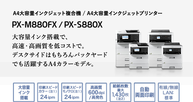 A4大容量インクジェット複合機 / A4大容量インクジェットプリンター　PX-M880FX / PX-S880X　大容量インク搭載で、高速・高画質を低コストで。デスクサイドはもちろんバックヤードでも活躍するA4カラーモデル。