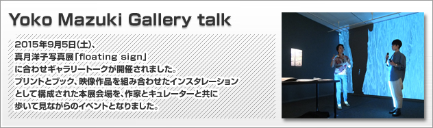 Yoko MazukiGallery talk 2015年9月5日（土）、真月洋子写真展「floating sign」に合わせギャラリートークが開催されました。プリントとブック、映像作品を組み合わせたインスタレーションとして構成された本展会場を、作家とキュレーターと共に歩いて見ながらのイベントとなりました。