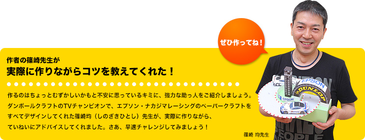 作者の篠崎先生が実際に作りながらコツを教えてくれた！作るのはちょっとむずかしいかもと不安に思っているキミに、強力な助っ人をご紹介しましょう。ダンボールクラフトのTVチャンピオンで、エプソン・ナカジマレーシングのペーパークラフトをすべてデザインしてくれた篠崎均（しのざきひとし）先生が、実際に作りながら、ていねいにアドバイスしてくれました。さあ、早速チャレンジしてみましょう！