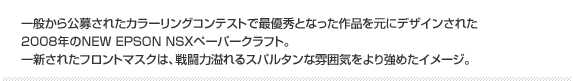 一般から公募されたカラーリングコンテストで最優秀となった作品を元にデザインされた2008年のNEW EPSON NSXペーパークラフト。一新されたフロントマスクは、戦闘力溢れるスパルタンな雰囲気をより強めたイメージ。