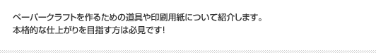 ペーパークラフトを作るための道具や印刷用紙について紹介します。本格的な仕上がりを目指す方は必見です！