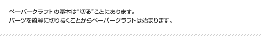 ペーパークラフトの基本は“切る”ことにあります。パーツを綺麗に切り抜くことからペーパークラフトは始まります。