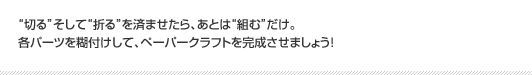 “切る”そして“折る”を済ませたら、あとは“組む”だけ。各パーツを糊付けして、ペーパークラフトを完成させましょう！